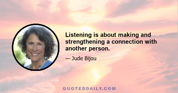 Listening is about making and strengthening a connection with another person.