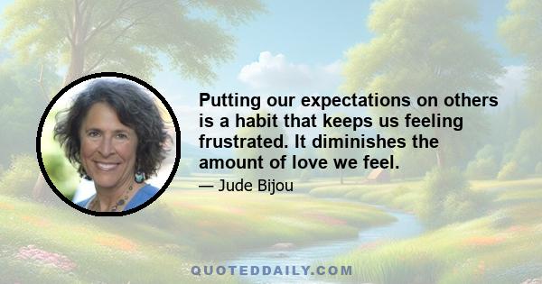 Putting our expectations on others is a habit that keeps us feeling frustrated. It diminishes the amount of love we feel.