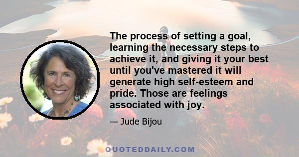 The process of setting a goal, learning the necessary steps to achieve it, and giving it your best until you've mastered it will generate high self-esteem and pride. Those are feelings associated with joy.