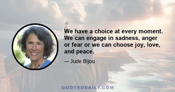 We have a choice at every moment. We can engage in sadness, anger or fear or we can choose joy, love, and peace.