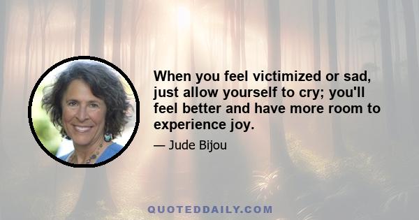 When you feel victimized or sad, just allow yourself to cry; you'll feel better and have more room to experience joy.