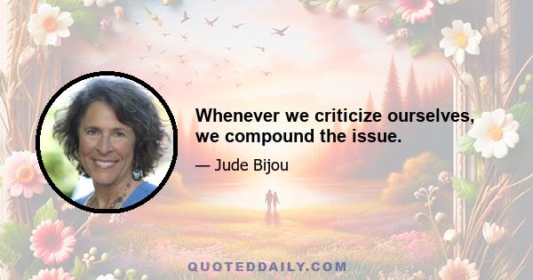 Whenever we criticize ourselves, we compound the issue.