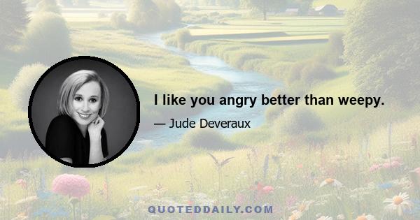 I like you angry better than weepy.