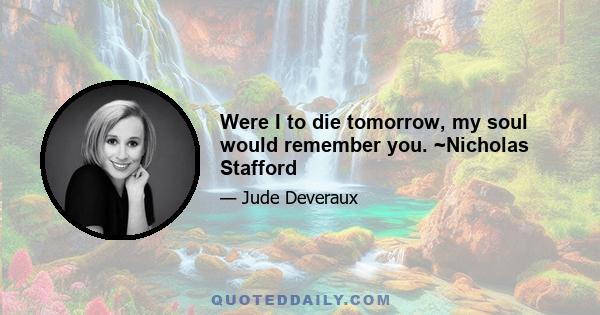 Were I to die tomorrow, my soul would remember you. ~Nicholas Stafford