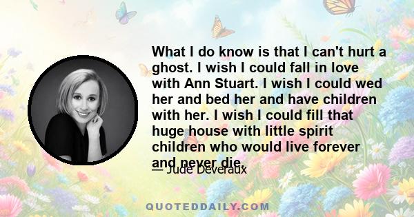 What I do know is that I can't hurt a ghost. I wish I could fall in love with Ann Stuart. I wish I could wed her and bed her and have children with her. I wish I could fill that huge house with little spirit children