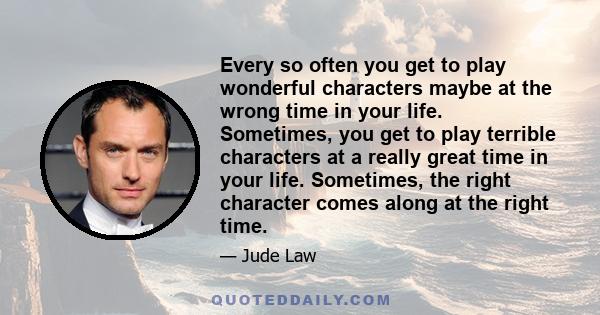 Every so often you get to play wonderful characters maybe at the wrong time in your life. Sometimes, you get to play terrible characters at a really great time in your life. Sometimes, the right character comes along at 