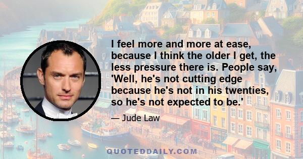 I feel more and more at ease, because I think the older I get, the less pressure there is. People say, 'Well, he's not cutting edge because he's not in his twenties, so he's not expected to be.'