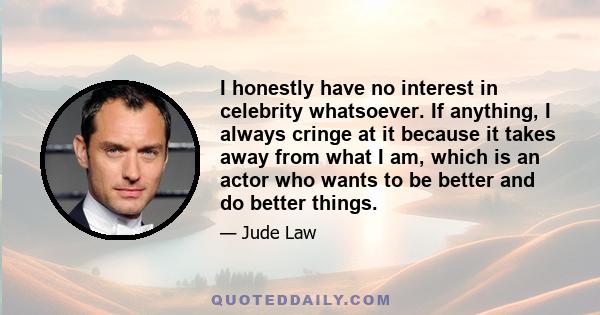 I honestly have no interest in celebrity whatsoever. If anything, I always cringe at it because it takes away from what I am, which is an actor who wants to be better and do better things.