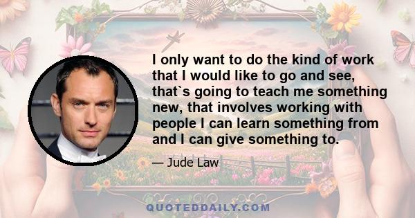 I only want to do the kind of work that I would like to go and see, that`s going to teach me something new, that involves working with people I can learn something from and I can give something to.