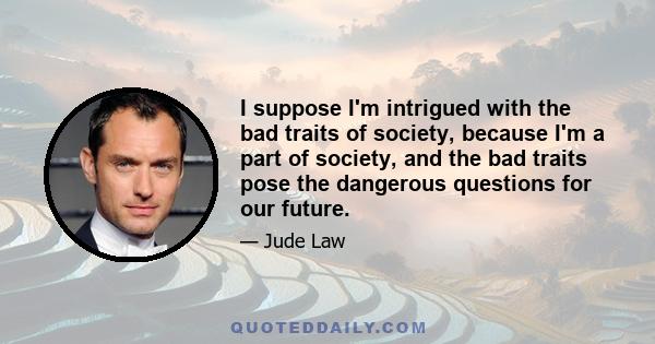 I suppose I'm intrigued with the bad traits of society, because I'm a part of society, and the bad traits pose the dangerous questions for our future.