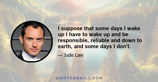 I suppose that some days I wake up I have to wake up and be responsible, reliable and down to earth, and some days I don't.