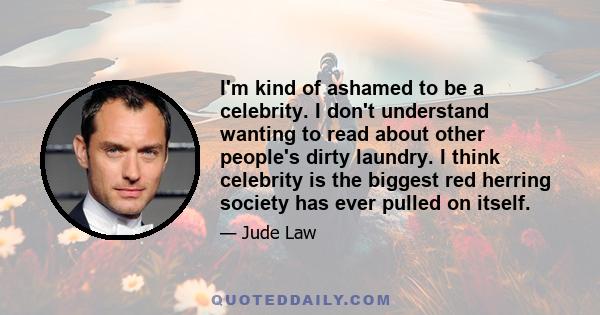 I'm kind of ashamed to be a celebrity. I don't understand wanting to read about other people's dirty laundry. I think celebrity is the biggest red herring society has ever pulled on itself.