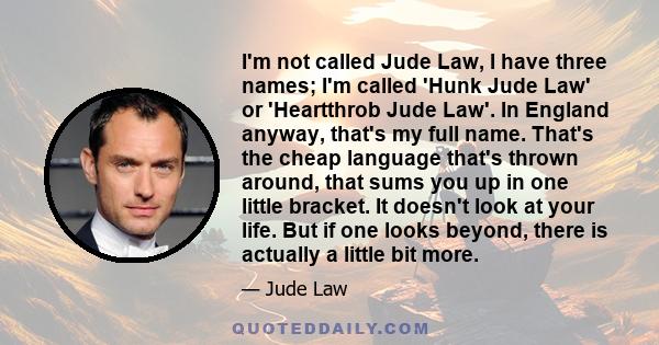 I'm not called Jude Law, I have three names; I'm called 'Hunk Jude Law' or 'Heartthrob Jude Law'. In England anyway, that's my full name. That's the cheap language that's thrown around, that sums you up in one little