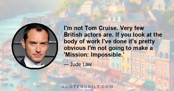 I'm not Tom Cruise. Very few British actors are. If you look at the body of work I've done it's pretty obvious I'm not going to make a 'Mission: Impossible.'