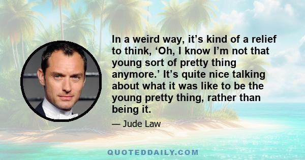 In a weird way, it’s kind of a relief to think, ‘Oh, I know I’m not that young sort of pretty thing anymore.’ It’s quite nice talking about what it was like to be the young pretty thing, rather than being it.