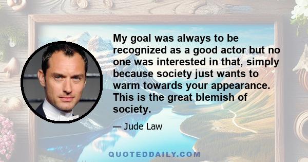 My goal was always to be recognized as a good actor but no one was interested in that, simply because society just wants to warm towards your appearance. This is the great blemish of society.