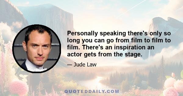 Personally speaking there's only so long you can go from film to film to film. There's an inspiration an actor gets from the stage.