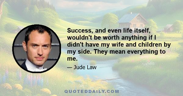 Success, and even life itself, wouldn't be worth anything if I didn't have my wife and children by my side. They mean everything to me.