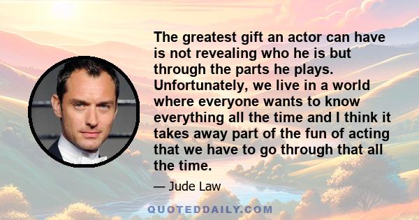 The greatest gift an actor can have is not revealing who he is but through the parts he plays. Unfortunately, we live in a world where everyone wants to know everything all the time and I think it takes away part of the 