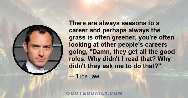 There are always seasons to a career and perhaps always the grass is often greener, you're often looking at other people's careers going, Damn, they get all the good roles. Why didn't I read that? Why didn't they ask me 