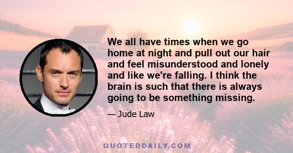 We all have times when we go home at night and pull out our hair and feel misunderstood and lonely and like we're falling. I think the brain is such that there is always going to be something missing.