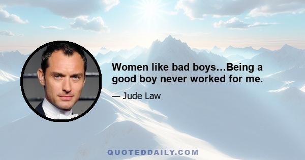 Women like bad boys…Being a good boy never worked for me.