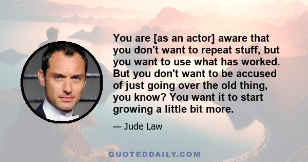 You are [as an actor] aware that you don't want to repeat stuff, but you want to use what has worked. But you don't want to be accused of just going over the old thing, you know? You want it to start growing a little