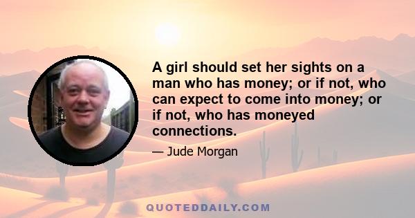 A girl should set her sights on a man who has money; or if not, who can expect to come into money; or if not, who has moneyed connections.