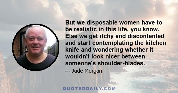 But we disposable women have to be realistic in this life, you know. Else we get itchy and discontented and start contemplating the kitchen knife and wondering whether it wouldn't look nicer between someone's