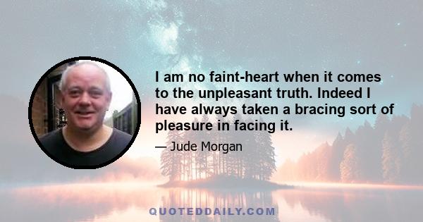 I am no faint-heart when it comes to the unpleasant truth. Indeed I have always taken a bracing sort of pleasure in facing it.