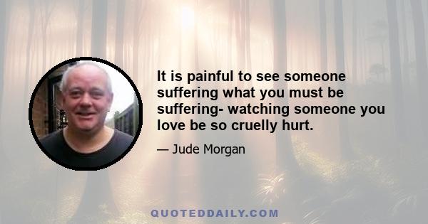 It is painful to see someone suffering what you must be suffering- watching someone you love be so cruelly hurt.