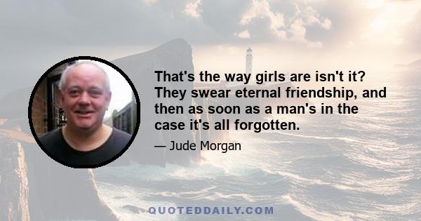 That's the way girls are isn't it? They swear eternal friendship, and then as soon as a man's in the case it's all forgotten.