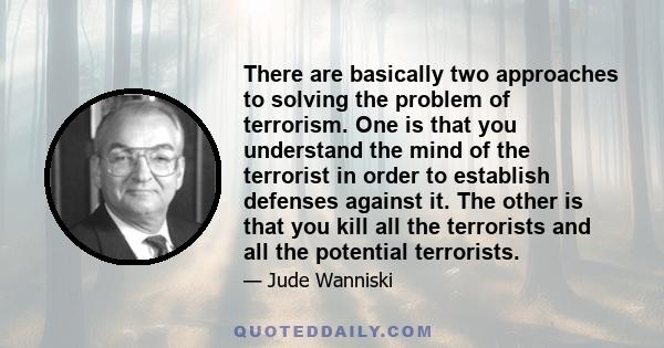 There are basically two approaches to solving the problem of terrorism. One is that you understand the mind of the terrorist in order to establish defenses against it. The other is that you kill all the terrorists and