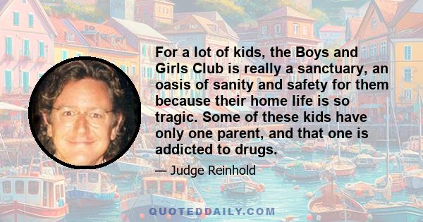 For a lot of kids, the Boys and Girls Club is really a sanctuary, an oasis of sanity and safety for them because their home life is so tragic. Some of these kids have only one parent, and that one is addicted to drugs.