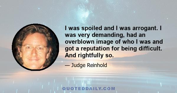 I was spoiled and I was arrogant. I was very demanding, had an overblown image of who I was and got a reputation for being difficult. And rightfully so.