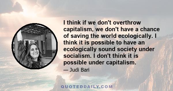 I think if we don't overthrow capitalism, we don't have a chance of saving the world ecologically. I think it is possible to have an ecologically sound society under socialism. I don't think it is possible under