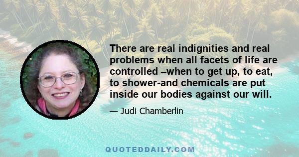 There are real indignities and real problems when all facets of life are controlled –when to get up, to eat, to shower-and chemicals are put inside our bodies against our will.