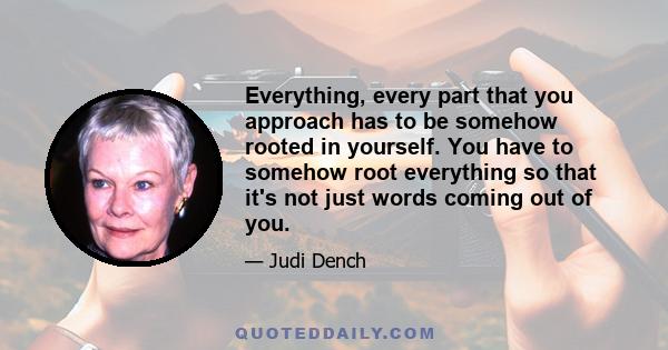 Everything, every part that you approach has to be somehow rooted in yourself. You have to somehow root everything so that it's not just words coming out of you.