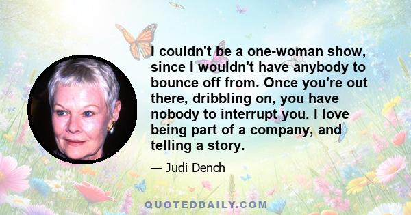 I couldn't be a one-woman show, since I wouldn't have anybody to bounce off from. Once you're out there, dribbling on, you have nobody to interrupt you. I love being part of a company, and telling a story.