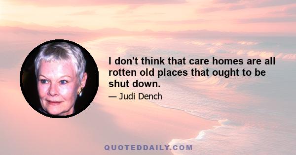 I don't think that care homes are all rotten old places that ought to be shut down.