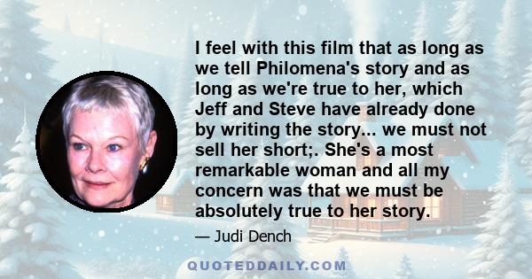 I feel with this film that as long as we tell Philomena's story and as long as we're true to her, which Jeff and Steve have already done by writing the story... we must not sell her short;. She's a most remarkable woman 