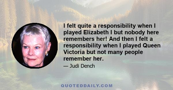 I felt quite a responsibility when I played Elizabeth I but nobody here remembers her! And then I felt a responsibility when I played Queen Victoria but not many people remember her.