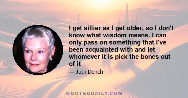 I get sillier as I get older, so I don't know what wisdom means. I can only pass on something that I've been acquainted with and let whomever it is pick the bones out of it