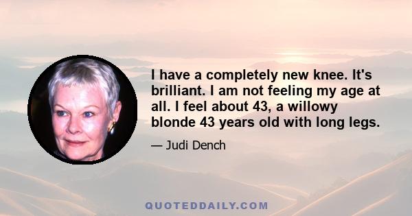 I have a completely new knee. It's brilliant. I am not feeling my age at all. I feel about 43, a willowy blonde 43 years old with long legs.