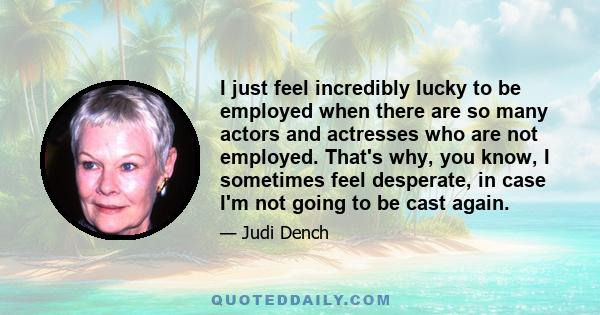 I just feel incredibly lucky to be employed when there are so many actors and actresses who are not employed. That's why, you know, I sometimes feel desperate, in case I'm not going to be cast again.