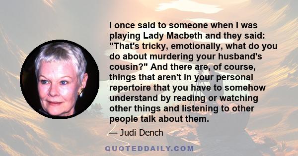 I once said to someone when I was playing Lady Macbeth and they said: That's tricky, emotionally, what do you do about murdering your husband's cousin? And there are, of course, things that aren't in your personal