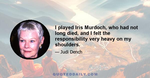 I played Iris Murdoch, who had not long died, and I felt the responsibility very heavy on my shoulders.