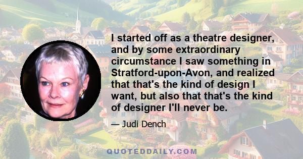 I started off as a theatre designer, and by some extraordinary circumstance I saw something in Stratford-upon-Avon, and realized that that's the kind of design I want, but also that that's the kind of designer I'll