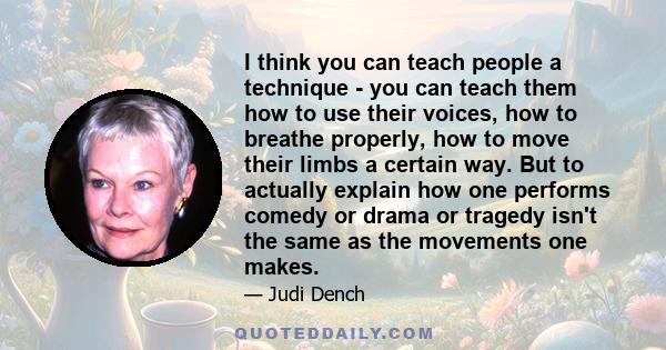 I think you can teach people a technique - you can teach them how to use their voices, how to breathe properly, how to move their limbs a certain way. But to actually explain how one performs comedy or drama or tragedy