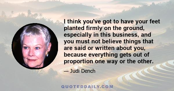 I think you've got to have your feet planted firmly on the ground, especially in this business, and you must not believe things that are said or written about you, because everything gets out of proportion one way or